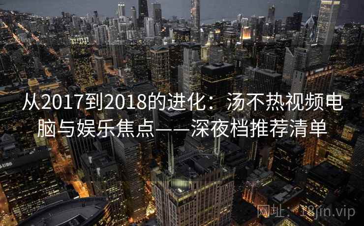 从2017到2018的进化：汤不热视频电脑与娱乐焦点——深夜档推荐清单