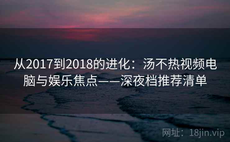 从2017到2018的进化:汤不热视频电脑与娱乐焦点——深夜档推荐清单 第2张 从2017到2018的进化:汤不热视频电脑与娱乐焦点——深夜档推荐清单 第2张