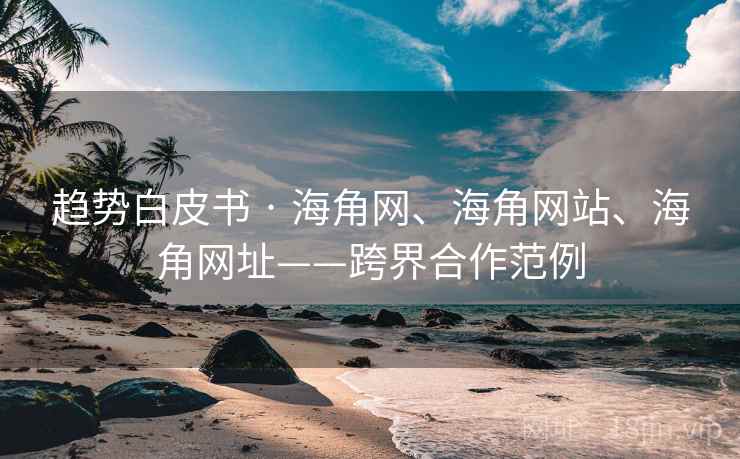 趋势白皮书 · 海角网、海角网站、海角网址——跨界合作范例