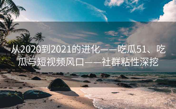 从2020到2021的进化——吃瓜51、吃瓜与短视频风口——社群粘性深挖