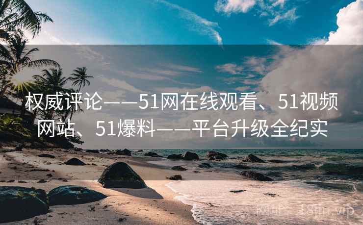 权威评论——51网在线观看、51视频网站、51爆料——平台升级全纪实 第2张 权威评论——51网在线观看、51视频网站、51爆料——平台升级全纪实 第2张