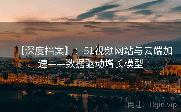 【深度档案】:51视频网站与云端加速——数据驱动增长模型