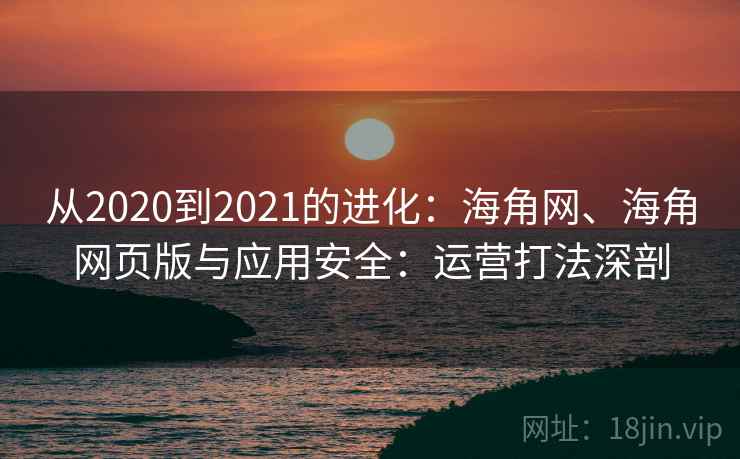 从2020到2021的进化:海角网、海角网页版与应用安全:运营打法深剖