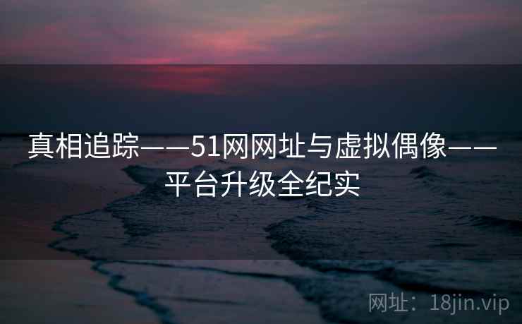 真相追踪——51网网址与虚拟偶像——平台升级全纪实 第2张 真相追踪——51网网址与虚拟偶像——平台升级全纪实 第2张