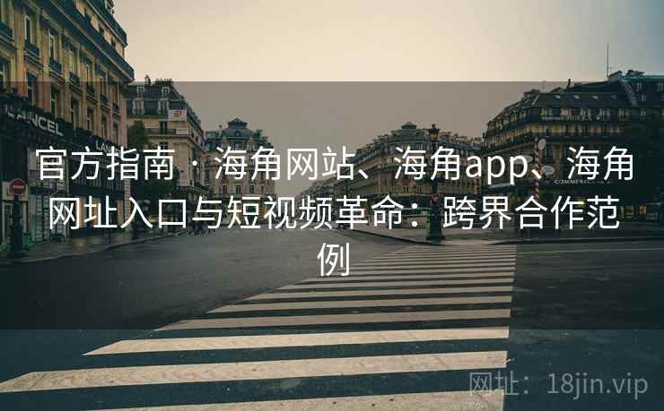 官方指南 · 海角网站、海角app、海角网址入口与短视频革命:跨界合作范例