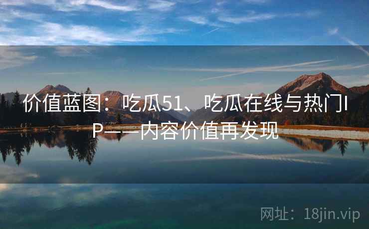 价值蓝图:吃瓜51、吃瓜在线与热门IP——内容价值再发现