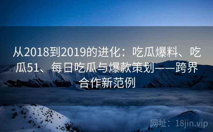 从2018到2019的进化:吃瓜爆料、吃瓜51、每日吃瓜与爆款策划——跨界合作新范例