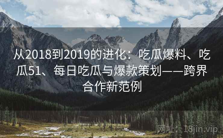 从2018到2019的进化:吃瓜爆料、吃瓜51、每日吃瓜与爆款策划——跨界合作新范例