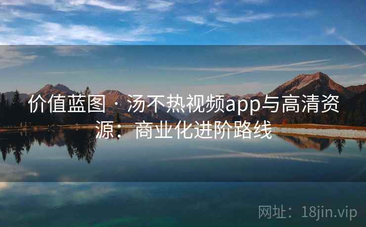 价值蓝图 · 汤不热视频app与高清资源:商业化进阶路线