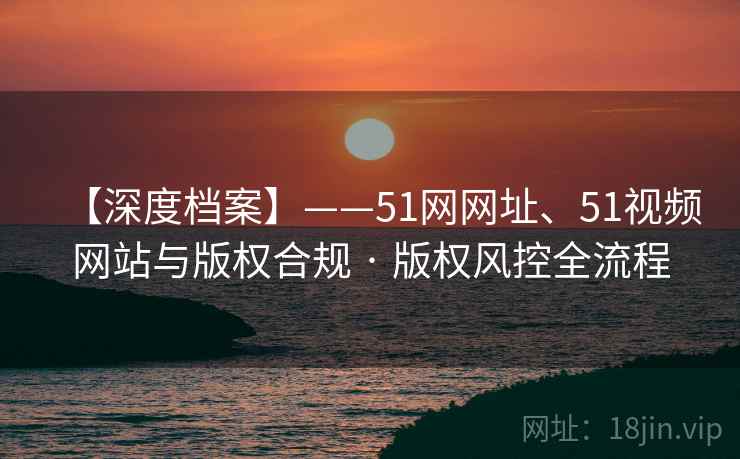 【深度档案】——51网网址、51视频网站与版权合规 · 版权风控全流程