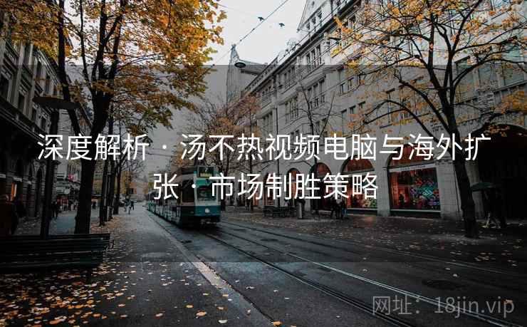 深度解析 · 汤不热视频电脑与海外扩张 · 市场制胜策略