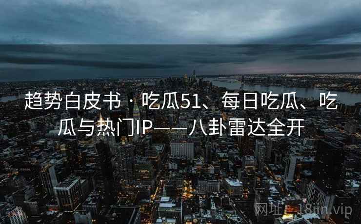 趋势白皮书 · 吃瓜51、每日吃瓜、吃瓜与热门IP——八卦雷达全开