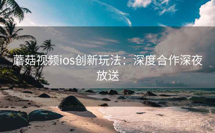 蘑菇视频ios创新玩法:深度合作深夜放送