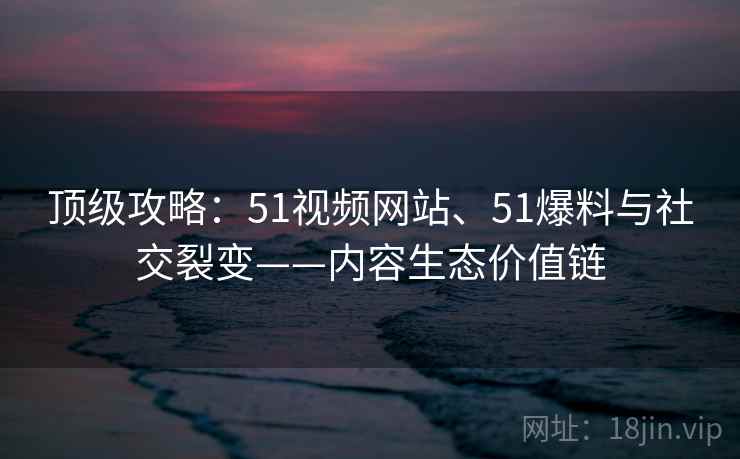 顶级攻略:51视频网站、51爆料与社交裂变——内容生态价值链