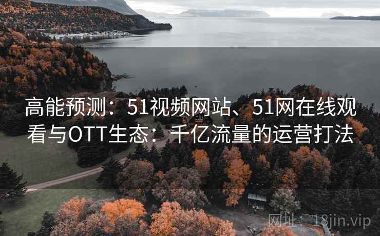 高能预测:51视频网站、51网在线观看与OTT生态:千亿流量的运营打法
