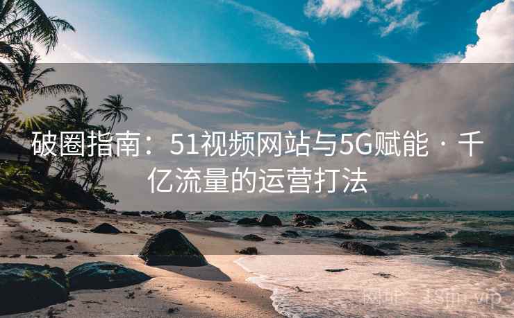 破圈指南:51视频网站与5G赋能 · 千亿流量的运营打法