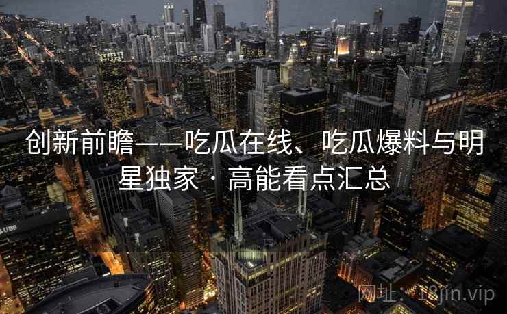 创新前瞻——吃瓜在线、吃瓜爆料与明星独家 · 高能看点汇总