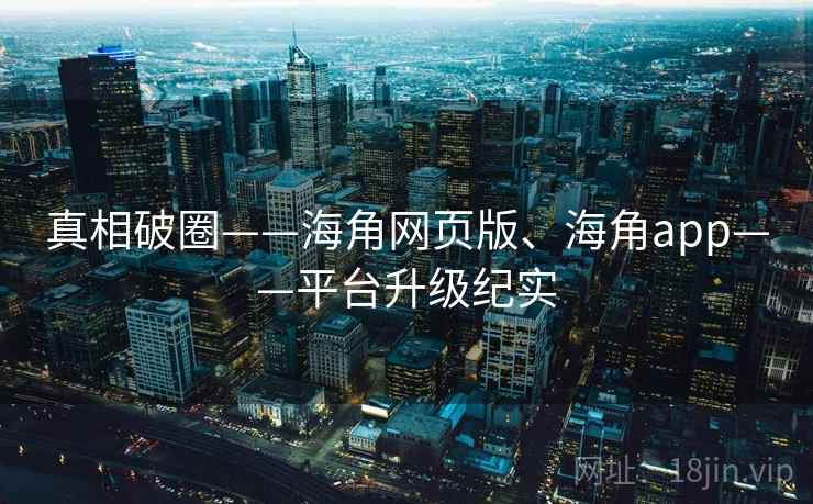 真相破圈——海角网页版、海角app——平台升级纪实