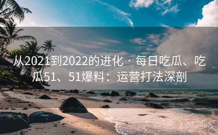 从2021到2022的进化 · 每日吃瓜、吃瓜51、51爆料:运营打法深剖