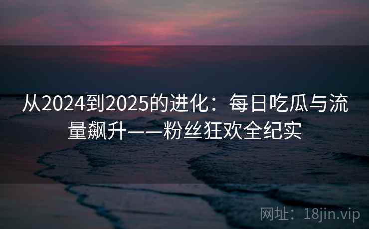 从2024到2025的进化:每日吃瓜与流量飙升——粉丝狂欢全纪实