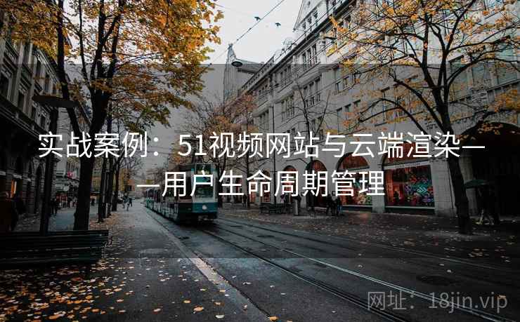 实战案例:51视频网站与云端渲染——用户生命周期管理