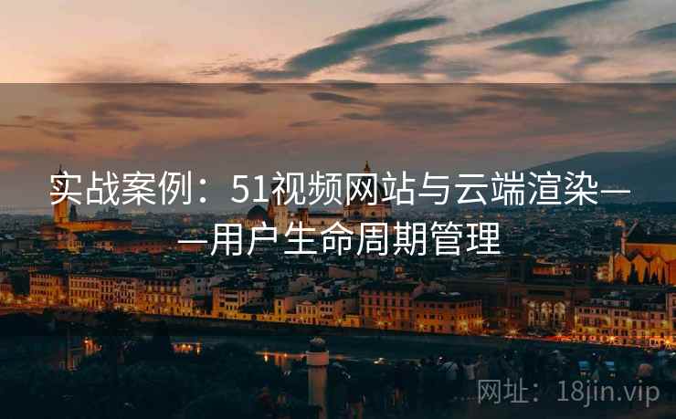 实战案例:51视频网站与云端渲染——用户生命周期管理