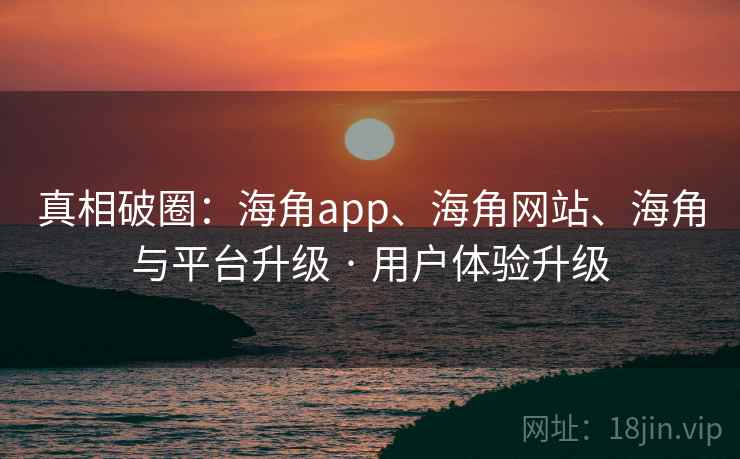 真相破圈:海角app、海角网站、海角与平台升级 · 用户体验升级