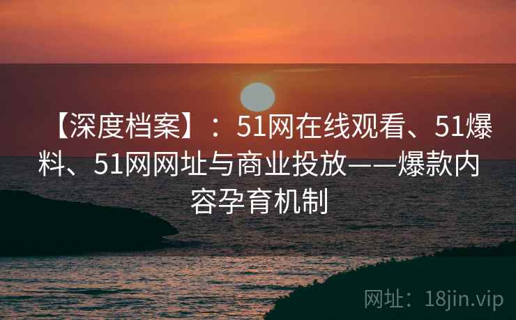 【深度档案】:51网在线观看、51爆料、51网网址与商业投放——爆款内容孕育机制