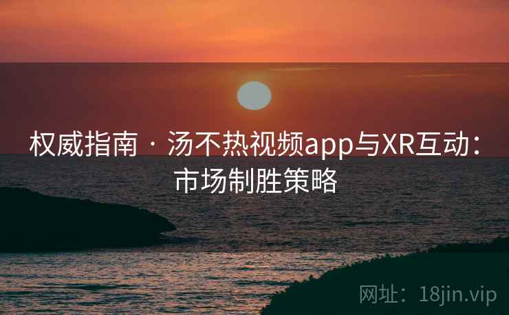 权威指南 · 汤不热视频app与XR互动:市场制胜策略