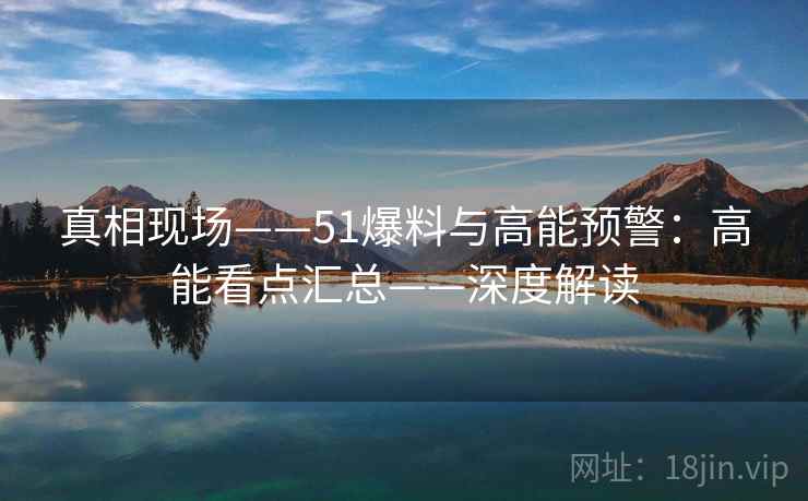 真相现场——51爆料与高能预警:高能看点汇总——深度解读