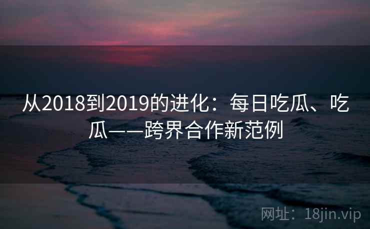 从2018到2019的进化:每日吃瓜、吃瓜——跨界合作新范例