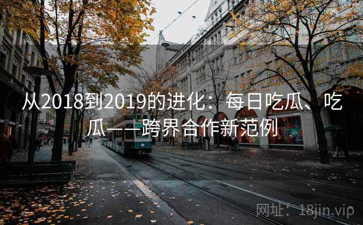 从2018到2019的进化:每日吃瓜、吃瓜——跨界合作新范例