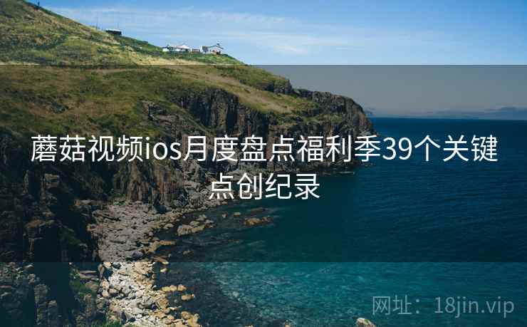 蘑菇视频ios月度盘点福利季39个关键点创纪录