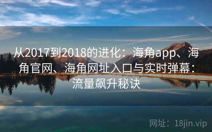 从2017到2018的进化:海角app、海角官网、海角网址入口与实时弹幕:流量飙升秘诀