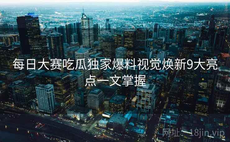 每日大赛吃瓜独家爆料视觉焕新9大亮点一文掌握
