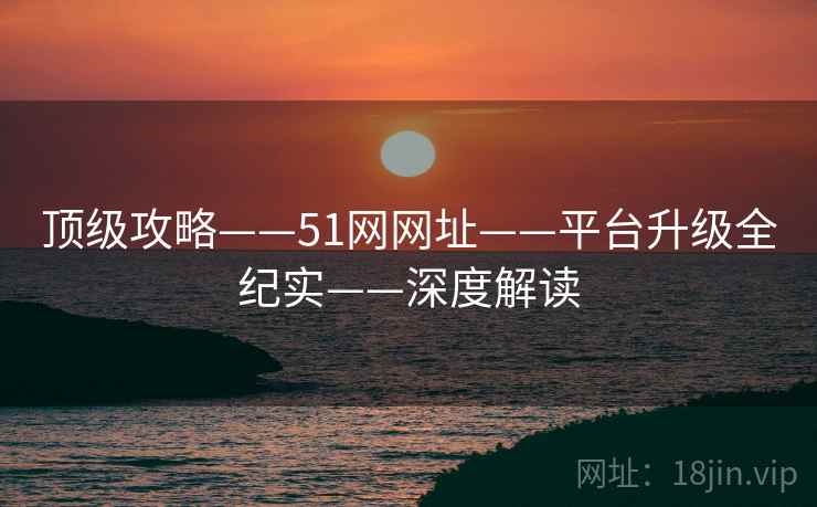 顶级攻略——51网网址——平台升级全纪实——深度解读