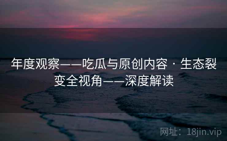 年度观察——吃瓜与原创内容 · 生态裂变全视角——深度解读