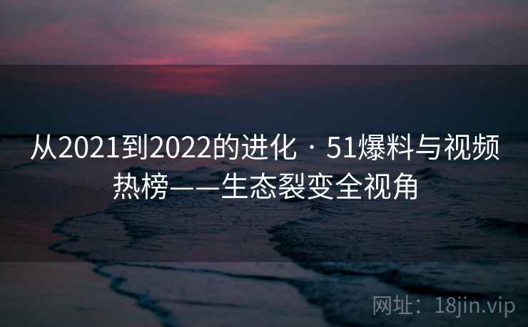 从2021到2022的进化 · 51爆料与视频热榜——生态裂变全视角