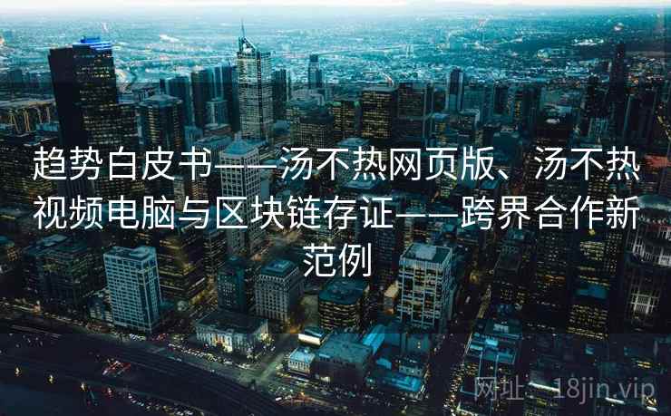 趋势白皮书——汤不热网页版、汤不热视频电脑与区块链存证——跨界合作新范例