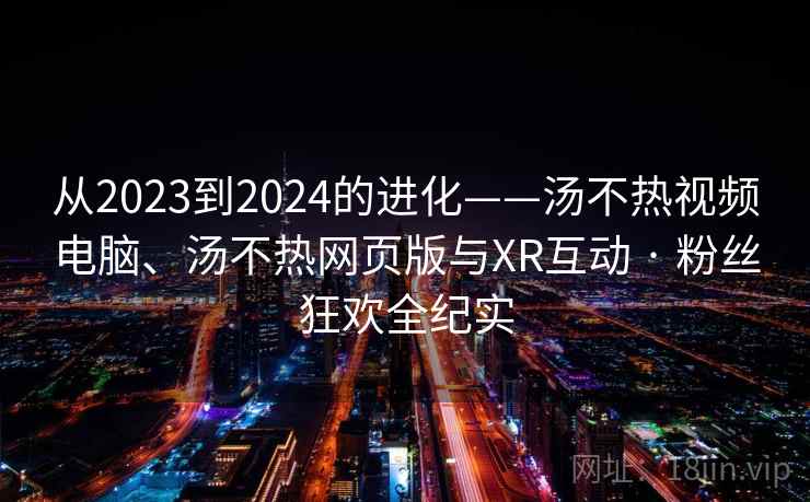 从2023到2024的进化——汤不热视频电脑、汤不热网页版与XR互动 · 粉丝狂欢全纪实