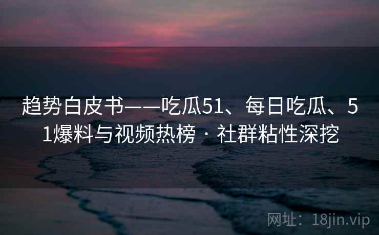 趋势白皮书——吃瓜51、每日吃瓜、51爆料与视频热榜 · 社群粘性深挖