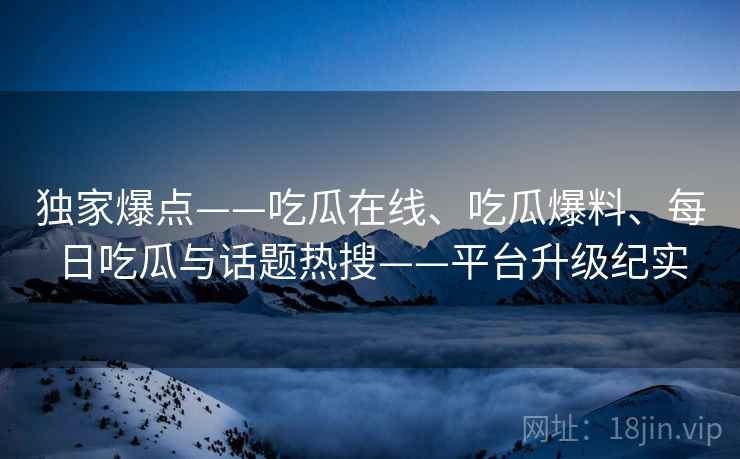 独家爆点——吃瓜在线、吃瓜爆料、每日吃瓜与话题热搜——平台升级纪实
