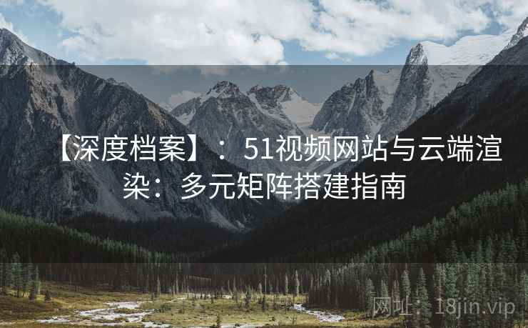 【深度档案】:51视频网站与云端渲染:多元矩阵搭建指南