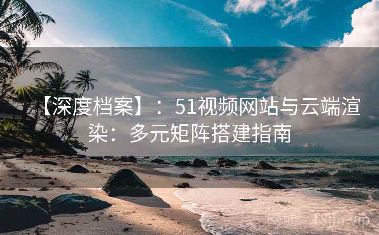 【深度档案】:51视频网站与云端渲染:多元矩阵搭建指南