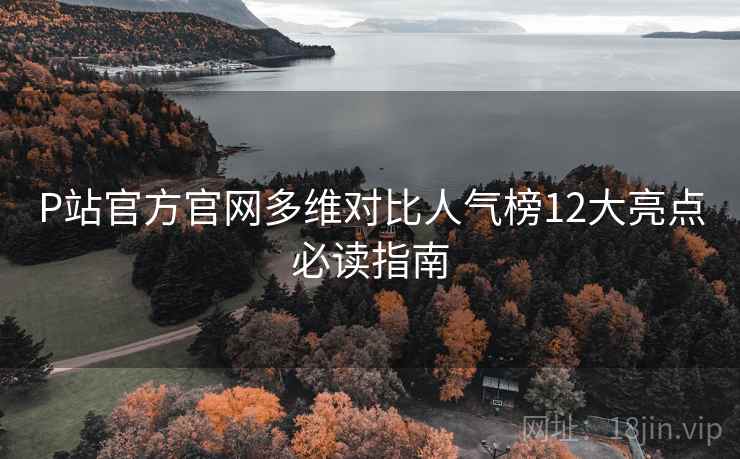 P站官方官网多维对比人气榜12大亮点必读指南